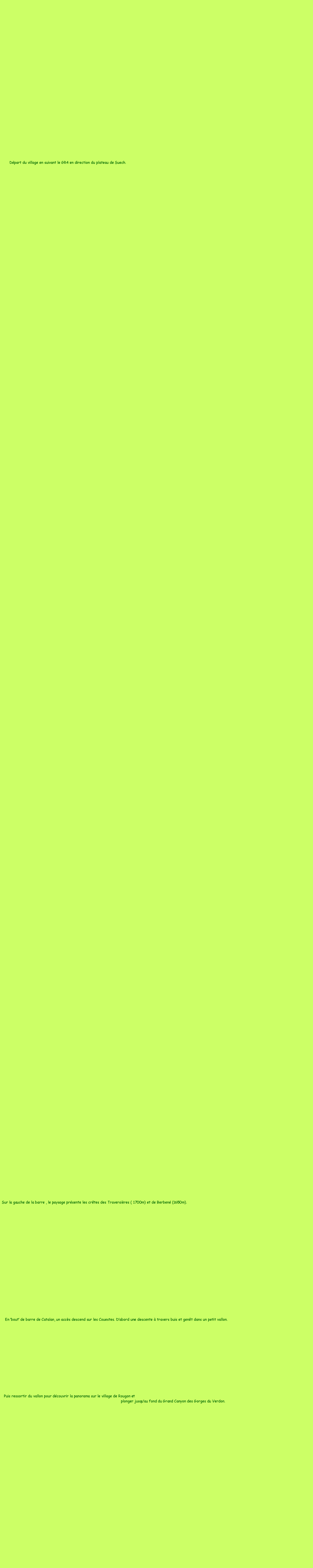 Zone de Texte: Départ du village en suivant le GR4 en direction du plateau de Suech.
Sur la gauche de la barre , le paysage présente les crêtes des Traversières ( 1700m) et de Berbené (1650m).
En ‘bout’ de barre de Catalan, un accès descend sur les Couestes. D’abord une descente à travers buis et genêt dans un petit vallon.
Puis ressortir du vallon pour découvrir la panorama sur le village de Rougon et
plonger jusqu’au fond du Grand Canyon des Gorges du Verdon.