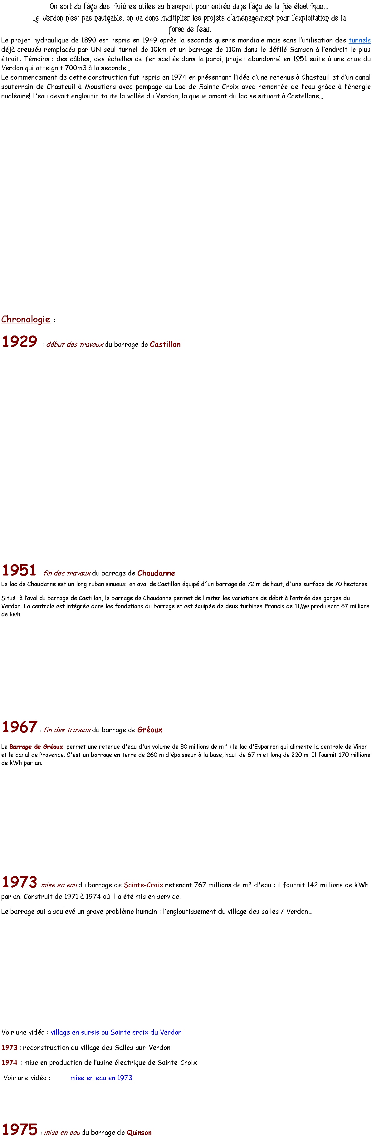 Zone de Texte: On sort de lge des rivires utiles au transport pour entre dans lge de la fe lectrique Le Verdon nest pas navigable, on va donc multiplier les projets damnagement pour lexploitation de la force de leau.Le projet hydraulique de 1890 est repris en 1949 aprs la seconde guerre mondiale mais sans lutilisation des tunnels dj creuss remplacs par UN seul tunnel de 10km et un barrage de 110m dans le dfil Samson  lendroit le plus troit. Tmoins : des cbles, des chelles de fer scells dans la paroi, projet abandonn en 1951 suite  une crue du Verdon qui atteignit 700m3  la seconde Le commencement de cette construction fut repris en 1974 en prsentant lide dune retenue  Chasteuil et dun canal souterrain de Chasteuil  Moustiers avec pompage au Lac de Sainte Croix avec remonte de leau grce  lnergie nuclaire! Leau devait engloutir toute la valle du Verdon, la queue amont du lac se situant  Castellane     Chronologie : 1929 : dbut des travaux du barrage de Castillon 1951 : fin des travaux du barrage de Chaudanne  
Le lac de Chaudanne est un long ruban sinueux, en aval de Castillon quip dun barrage de 72 m de haut, dune surface de 70 hectares.Situ   laval du barrage de Castillon, le barrage de Chaudanne permet de limiter les variations de dbit  lentre des gorges du Verdon. La centrale est intgre dans les fondations du barrage et est quipe de deux turbines Francis de 11Mw produisant 67 millions de kwh.1967 : fin des travaux du barrage de Groux Le Barrage de Groux  permet une retenue d'eau d'un volume de 80 millions de m : le lac d'Esparron qui alimente la centrale de Vinon et le canal de Provence. C'est un barrage en terre de 260 m d'paisseur  la base, haut de 67 m et long de 220 m. Il fournit 170 millions de kWh par an. 1973 : mise en eau du barrage de Sainte-Croix retenant 767 millions de m d'eau : il fournit 142 millions de kWh par an. Construit de 1971  1974 o il a t mis en service.Le barrage qui a soulev un grave problme humain : lengloutissement du village des salles / VerdonVoir une vido : village en sursis ou Sainte croix du Verdon1973 : reconstruction du village des Salles-sur-Verdon1974 : mise en production de lusine lectrique de Sainte-Croix Voir une vido :          mise en eau en 19731975 : mise en eau du barrage de Quinson                 
