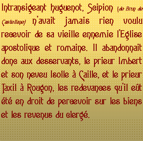 Zone de Texte: Intransigeant huguenot, Scipion (de Brun de Castellane) navait jamais rien voulu recevoir de sa vieille ennemie lEglise apostolique et romaine. Il abandonnait donc aux desservants, le prieur Imbert et son neveu Isolle  Caille, et le prieur Taxil  Rougon, les redevances quil et t en droit de percevoir sur les biens et les revenus du clerg.