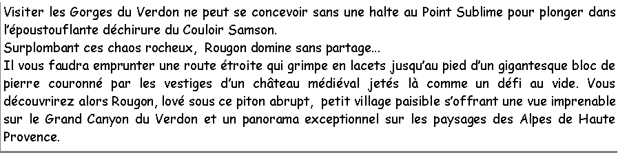 Zone de Texte: Visiter les Gorges du Verdon ne peut se concevoir sans une halte au Point Sublime pour plonger dans lpoustouflante dchirure du Couloir Samson.Surplombant ces chaos rocheux,  Rougon domine sans partage...Il vous faudra emprunter une route troite qui grimpe en lacets jusquau pied dun gigantesque bloc de pierre couronn par les vestiges dun chteau mdival jets l comme un dfi au vide. Vous dcouvrirez alors Rougon, lov sous ce piton abrupt,  petit village paisible soffrant une vue imprenable sur le Grand Canyon du Verdon et un panorama exceptionnel sur les paysages des Alpes de Haute Provence. 