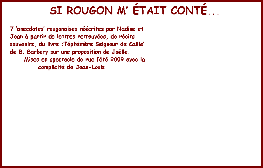 Zone de Texte: SI ROUGON M TAIT CONT...7 anecdotes rougonaises rcrites par Nadine et Jean  partir de lettres retrouves, de rcits souvenirs, du livre :lphmre Seigneur de Caillede B. Barbery sur une proposition de Jolle.      Mises en spectacle de rue lt 2009 avec la             complicit de Jean-Louis. 